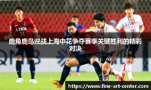 zoty中欧鹿角鹿岛迎战上海中花争夺赛季关键胜利的精彩对决